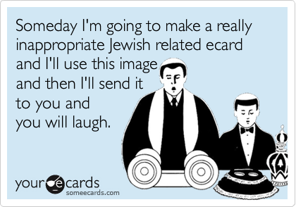 Someday I'm going to make a really inappropriate Jewish related ecard 
and I'll use this image
and then I'll send it
to you and 
you will laugh.