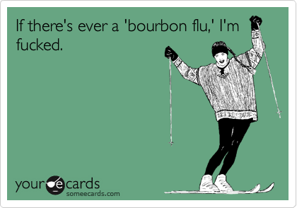 If there's ever a 'bourbon flu,' I'm
fucked.