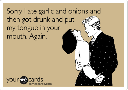 Sorry I ate garlic and onions and then got drunk and put
my tongue in your
mouth. Again. 