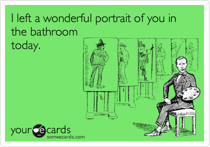 I left a wonderful portrait of you in the bathroom
today.