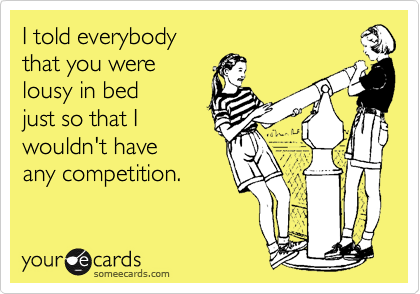 I told everybody 
that you were
lousy in bed
just so that I
wouldn't have 
any competition.