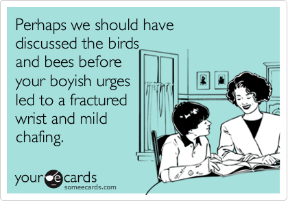 Perhaps we should have
discussed the birds
and bees before
your boyish urges
led to a fractured
wrist and mild
chafing.