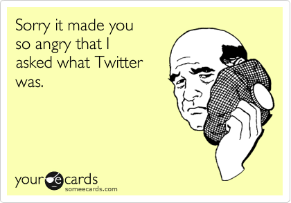 Sorry it made you 
so angry that I
asked what Twitter
was.