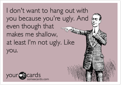 I don't want to hang out with
you because you're ugly. And
even though that
makes me shallow,
at least I'm not ugly. Like
you.
