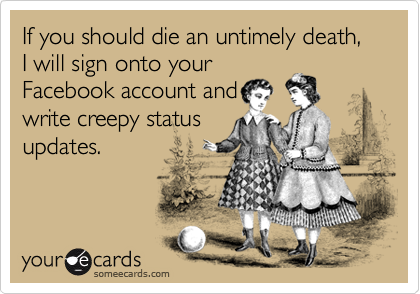 If you should die an untimely death, I will sign onto your
Facebook account and
write creepy status
updates.