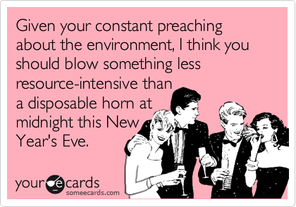 Given your constant preaching about the environment, I think you should blow something less
resource-intensive than
a disposable horn at
midnight this New
Year's Eve.