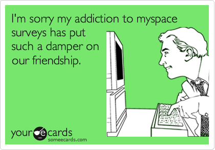I'm sorry my addiction to myspace
surveys has put
such a damper on
our friendship.