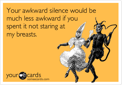 Your awkward silence would be much less awkward if youspent it not staring atmy breasts.