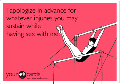 I apologize in advance for whatever injuries you may sustain while having sex with me.