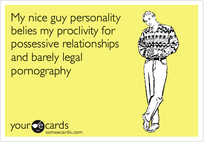 My nice guy personality
belies my proclivity for
possessive relationships
and barely legal
pornography