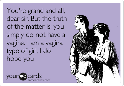 You're grand and all,dear sir. But the truthof the matter is; yousimply do not have avagina. I am a vaginatype of girl, I dohope youunderstand.