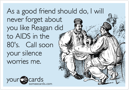 As a good friend should do, I will
never forget about
you like Reagan did
to AIDS in the
80's.   Call soon
your silence
worries me.