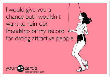 I would give you a
chance but I wouldn't 
want to ruin our
friendship or my record 
for dating attractive people.