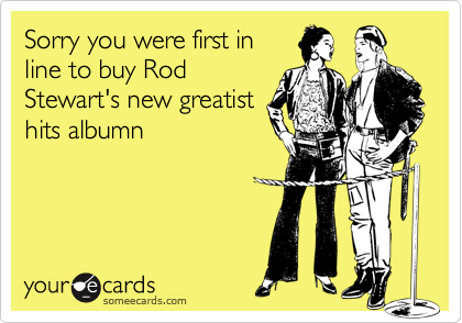 Sorry you were first in
line to buy Rod
Stewart's new greatist
hits albumn