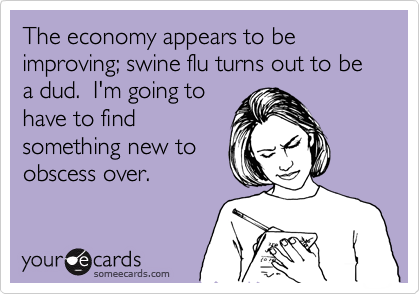 The economy appears to be improving; swine flu turns out to be a dud.  I'm going to
have to find 
something new to 
obscess over.