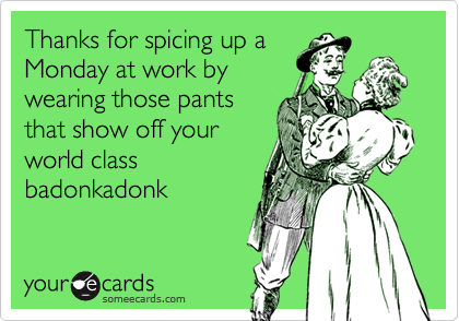 Thanks for spicing up aMonday at work bywearing those pantsthat show off yourworld classbadonkadonk
