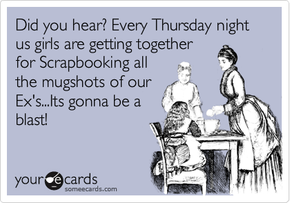 Did you hear? Every Thursday night us girls are getting together
for Scrapbooking all
the mugshots of our
Ex's...Its gonna be a
blast!