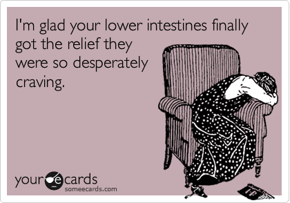 I'm glad your lower intestines finally got the relief they
were so desperately
craving.