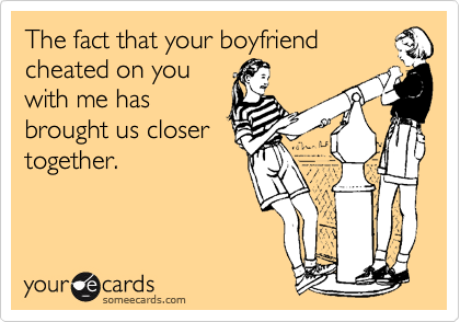 The fact that your boyfriend
cheated on you
with me has
brought us closer
together.