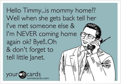Hello Timmy...is mommy home?? Well when she gets back tell her I've met someone else &I'm NEVER coming homeagain ok? Bye!!..Oh& don't forget totell little Janet.