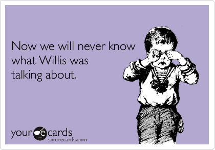 

Now we will never know 
what Willis was 
talking about.