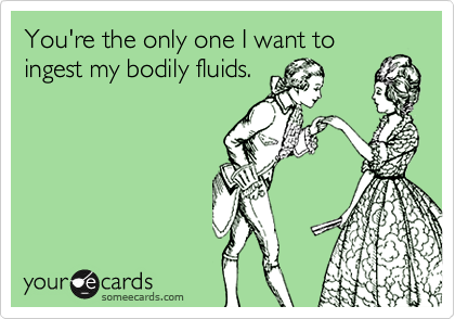 You're the only one I want to
ingest my bodily fluids.