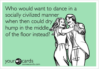 Who would want to dance in a socially civilized manner
when then could dry
hump in the middle
of the floor instead?