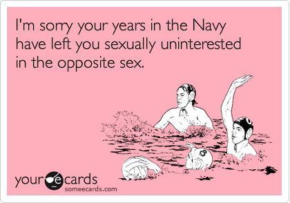 I'm sorry your years in the Navy have left you sexually uninterested in the opposite sex. 