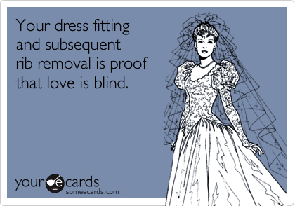 Your dress fitting
and subsequent
rib removal is proof
that love is blind.