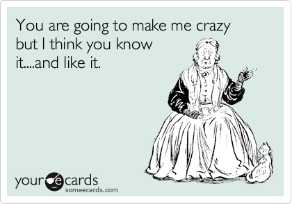 You are going to make me crazy but I think you know
it....and like it.