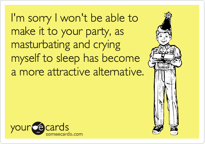 I'm sorry I won't be able to      make it to your party, as
masturbating and crying
myself to sleep has become
a more attractive alternative.