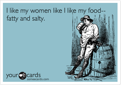 I like my women like I like my food--fatty and salty.