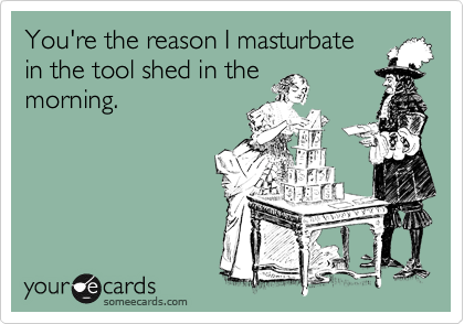 You're the reason I masturbate
in the tool shed in the
morning.