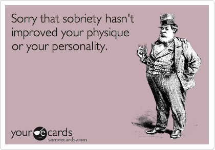 Sorry that sobriety hasn't
improved your physique 
or your personality.