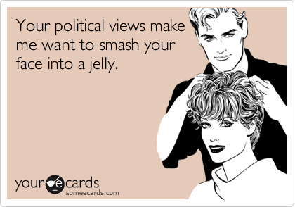 Your political views make
me want to smash your
face into a jelly.