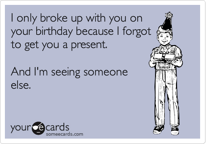 I only broke up with you on
your birthday because I forgot
to get you a present.

And I'm seeing someone
else.
 