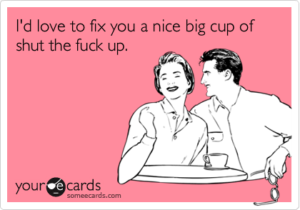 I'd love to fix you a nice big cup of shut the fuck up.