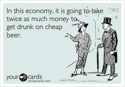 In this economy, it is going to take twice as much money to
get drunk on cheap
beer.