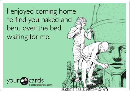 I enjoyed coming hometo find you naked andbent over the bedwaiting for me.
