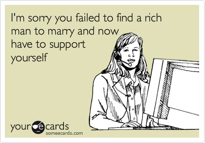 I'm sorry you failed to find a rich man to marry and now
have to support
yourself