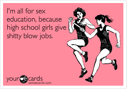 I'm all for sex
education, because
high school girls give
shitty blow jobs.