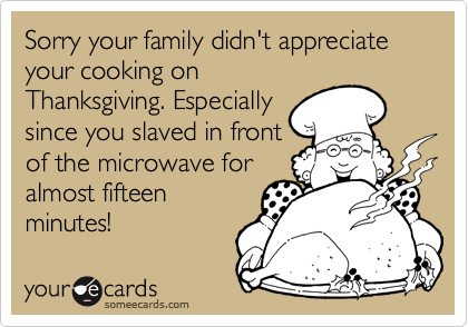 Sorry your family didn't appreciate your cooking on
Thanksgiving. Especially
since you slaved in front
of the microwave for
almost fifteen
minutes!