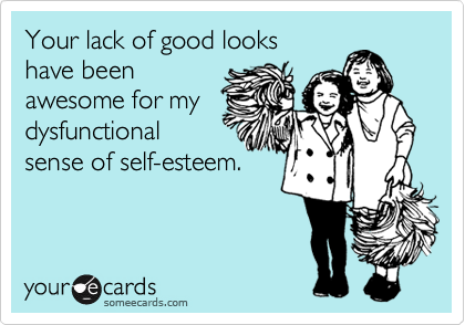 Your lack of good looks
have been
awesome for my
dysfunctional
sense of self-esteem.