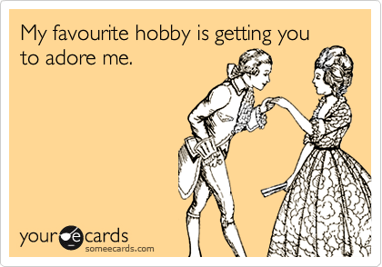 My favourite hobby is getting you
to adore me.