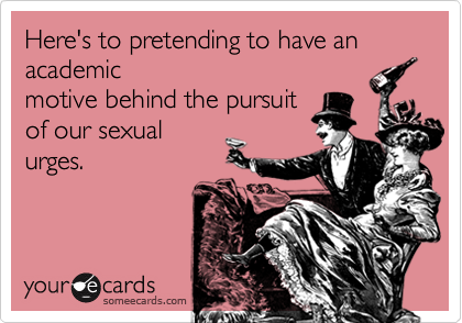 Here's to pretending to have an academicmotive behind the pursuitof our sexualurges.