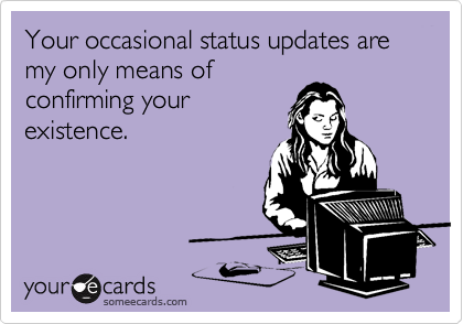 Your occasional status updates are my only means ofconfirming yourexistence.