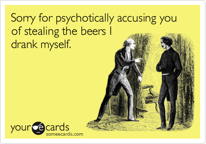 Sorry for psychotically accusing you of stealing the beers I
drank myself.