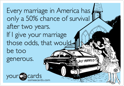 Every marriage in America has    only a 50% chance of survival
after two years.  
If I give your marriage
those odds, that would
be too 
generous.