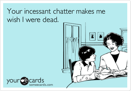 Your incessant chatter makes me wish I were dead.