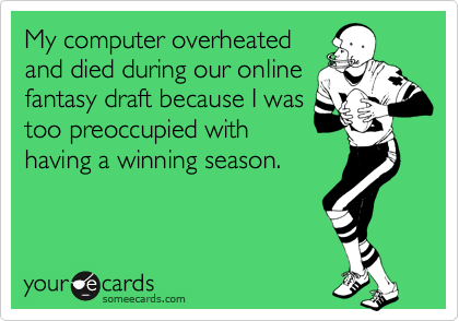 My computer overheated
and died during our online
fantasy draft because I was
too preoccupied with
having a winning season.